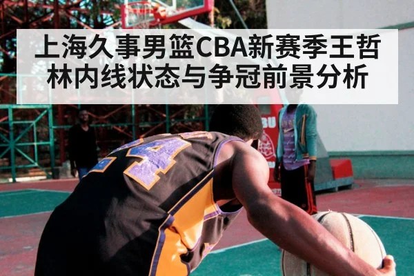 上海久事男篮CBA新赛季王哲林内线状态与争冠前景分析