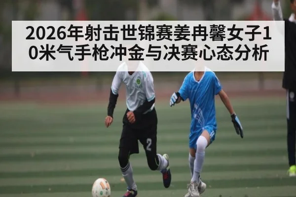2026年射击世锦赛姜冉馨女子10米气手枪冲金与决赛心态分析